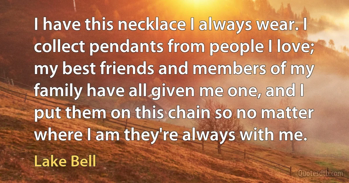 I have this necklace I always wear. I collect pendants from people I love; my best friends and members of my family have all given me one, and I put them on this chain so no matter where I am they're always with me. (Lake Bell)