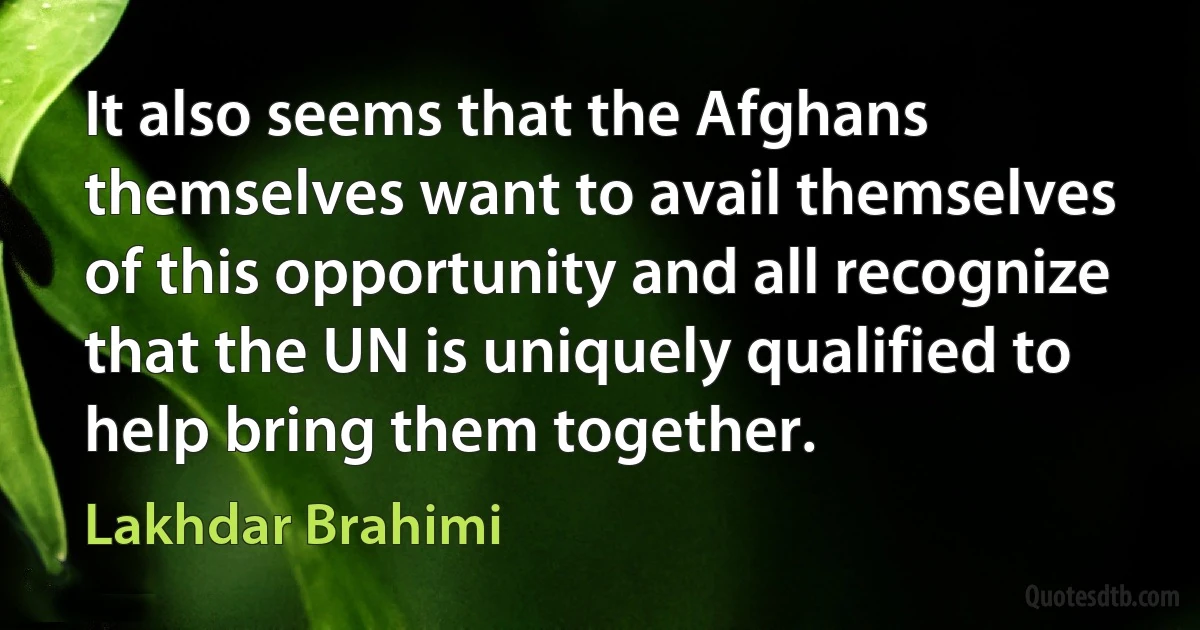 It also seems that the Afghans themselves want to avail themselves of this opportunity and all recognize that the UN is uniquely qualified to help bring them together. (Lakhdar Brahimi)