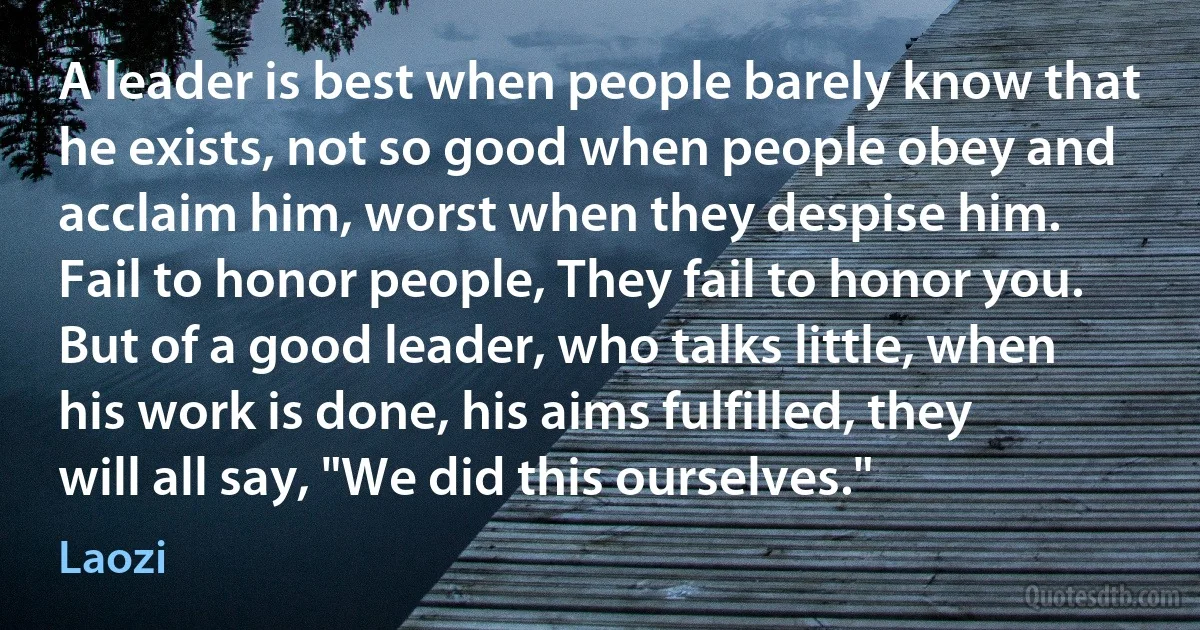 A leader is best when people barely know that he exists, not so good when people obey and acclaim him, worst when they despise him. Fail to honor people, They fail to honor you. But of a good leader, who talks little, when his work is done, his aims fulfilled, they will all say, "We did this ourselves." (Laozi)