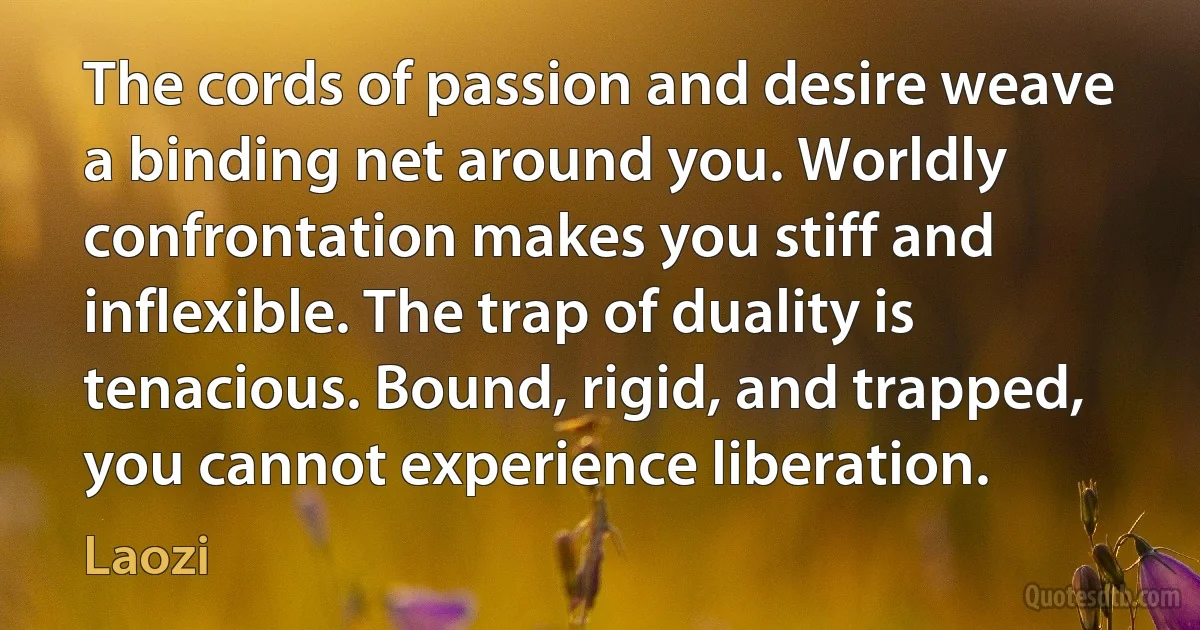 The cords of passion and desire weave a binding net around you. Worldly confrontation makes you stiff and inflexible. The trap of duality is tenacious. Bound, rigid, and trapped, you cannot experience liberation. (Laozi)