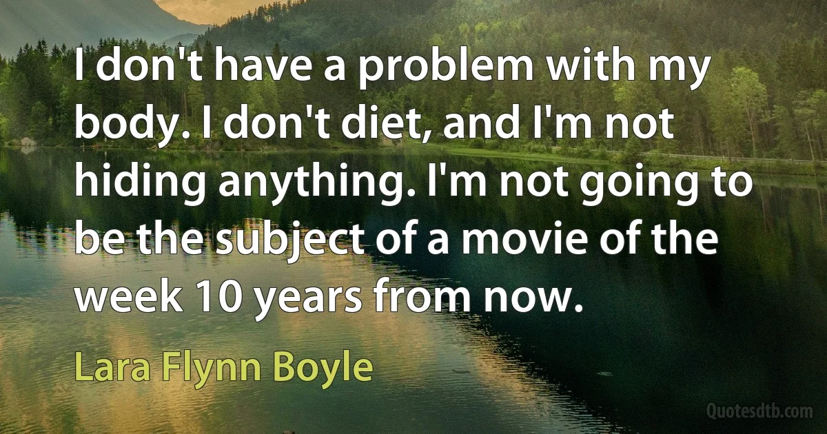 I don't have a problem with my body. I don't diet, and I'm not hiding anything. I'm not going to be the subject of a movie of the week 10 years from now. (Lara Flynn Boyle)