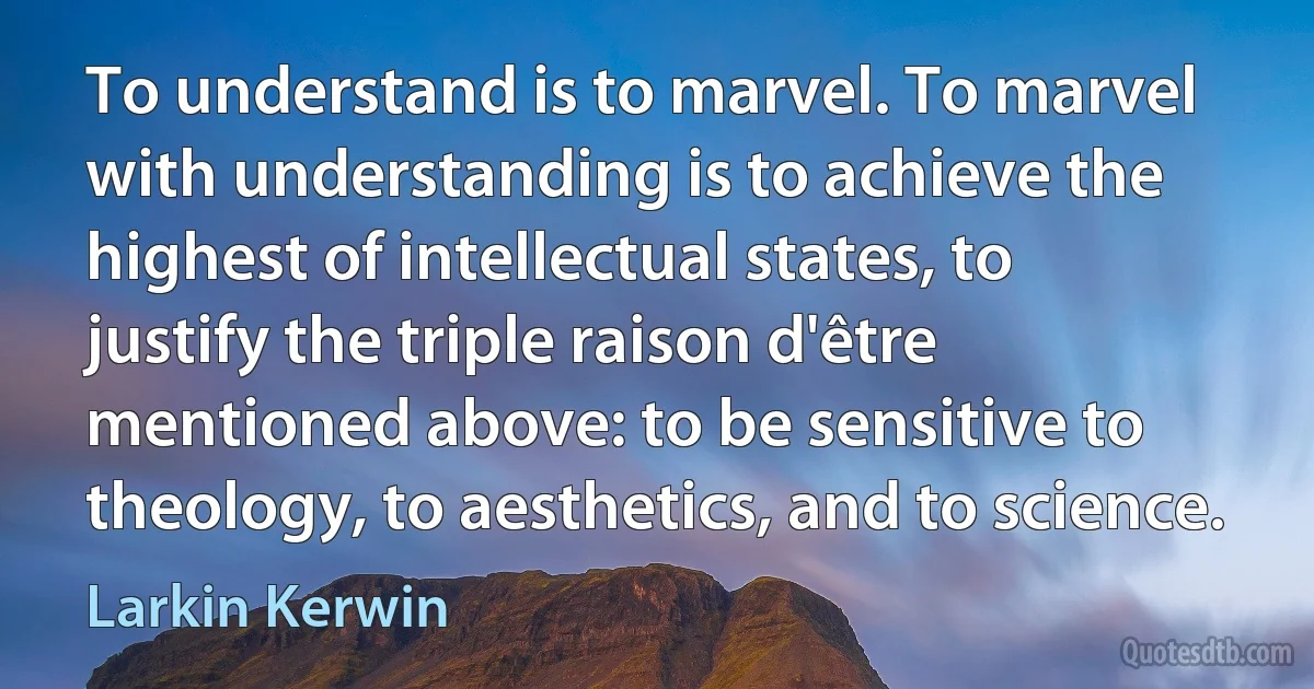 To understand is to marvel. To marvel with understanding is to achieve the highest of intellectual states, to justify the triple raison d'être mentioned above: to be sensitive to theology, to aesthetics, and to science. (Larkin Kerwin)