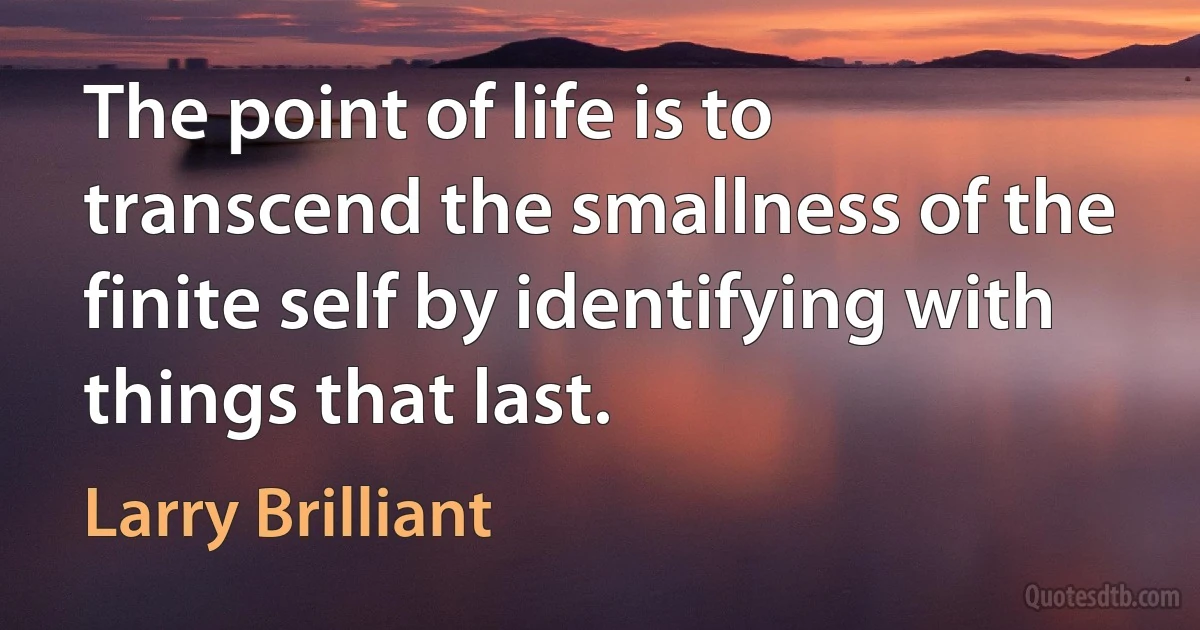 The point of life is to transcend the smallness of the finite self by identifying with things that last. (Larry Brilliant)