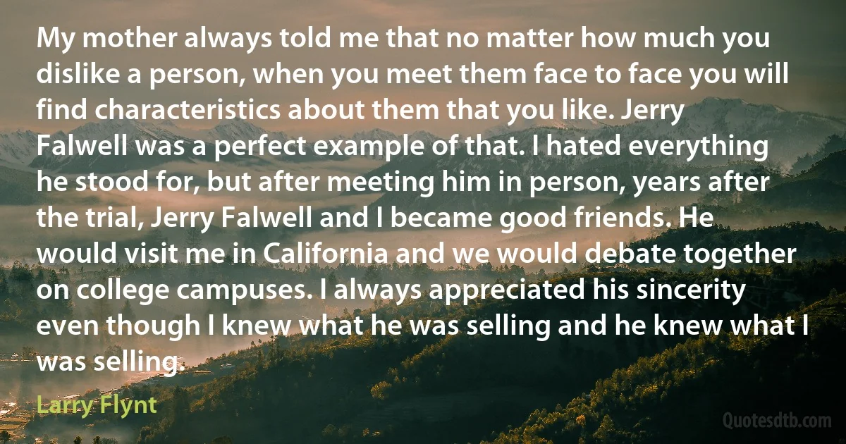 My mother always told me that no matter how much you dislike a person, when you meet them face to face you will find characteristics about them that you like. Jerry Falwell was a perfect example of that. I hated everything he stood for, but after meeting him in person, years after the trial, Jerry Falwell and I became good friends. He would visit me in California and we would debate together on college campuses. I always appreciated his sincerity even though I knew what he was selling and he knew what I was selling. (Larry Flynt)