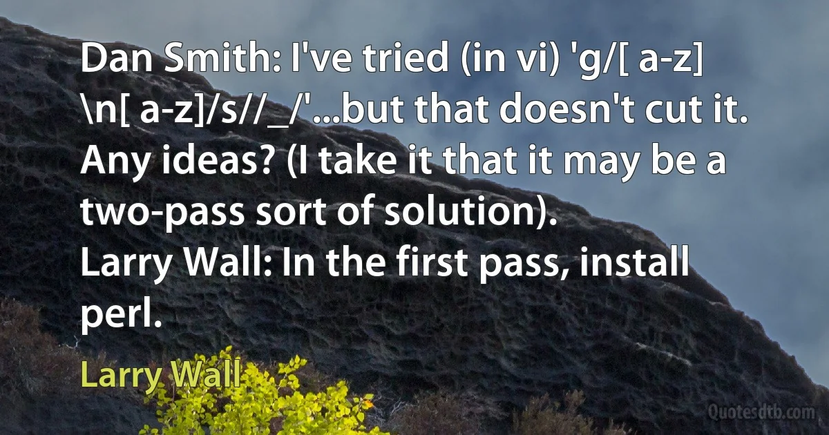 Dan Smith: I've tried (in vi) 'g/[ a-z] \n[ a-z]/s//_/'...but that doesn't cut it. Any ideas? (I take it that it may be a two-pass sort of solution).
Larry Wall: In the first pass, install perl. (Larry Wall)