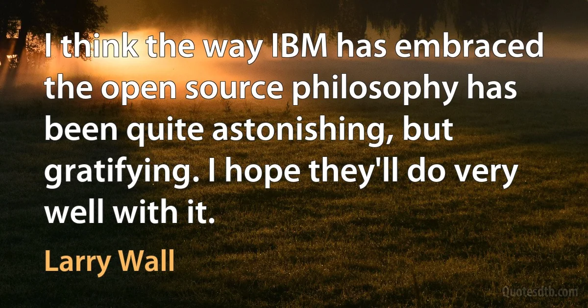 I think the way IBM has embraced the open source philosophy has been quite astonishing, but gratifying. I hope they'll do very well with it. (Larry Wall)