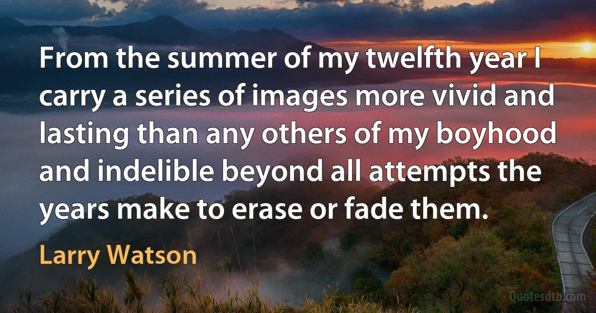 From the summer of my twelfth year I carry a series of images more vivid and lasting than any others of my boyhood and indelible beyond all attempts the years make to erase or fade them. (Larry Watson)