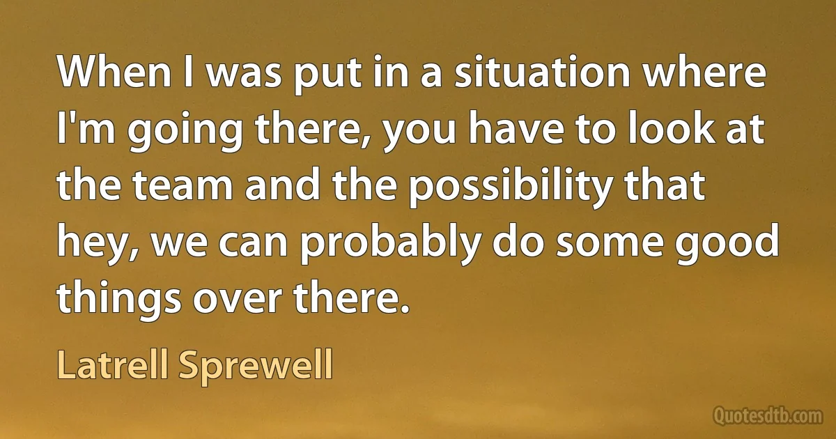 When I was put in a situation where I'm going there, you have to look at the team and the possibility that hey, we can probably do some good things over there. (Latrell Sprewell)