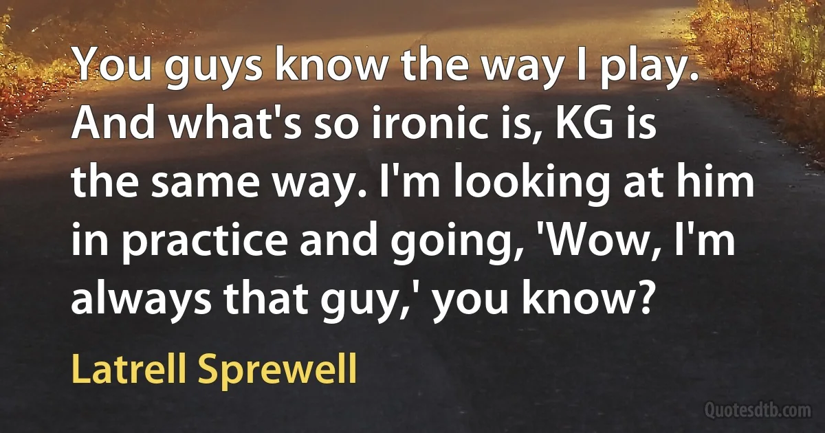 You guys know the way I play. And what's so ironic is, KG is the same way. I'm looking at him in practice and going, 'Wow, I'm always that guy,' you know? (Latrell Sprewell)