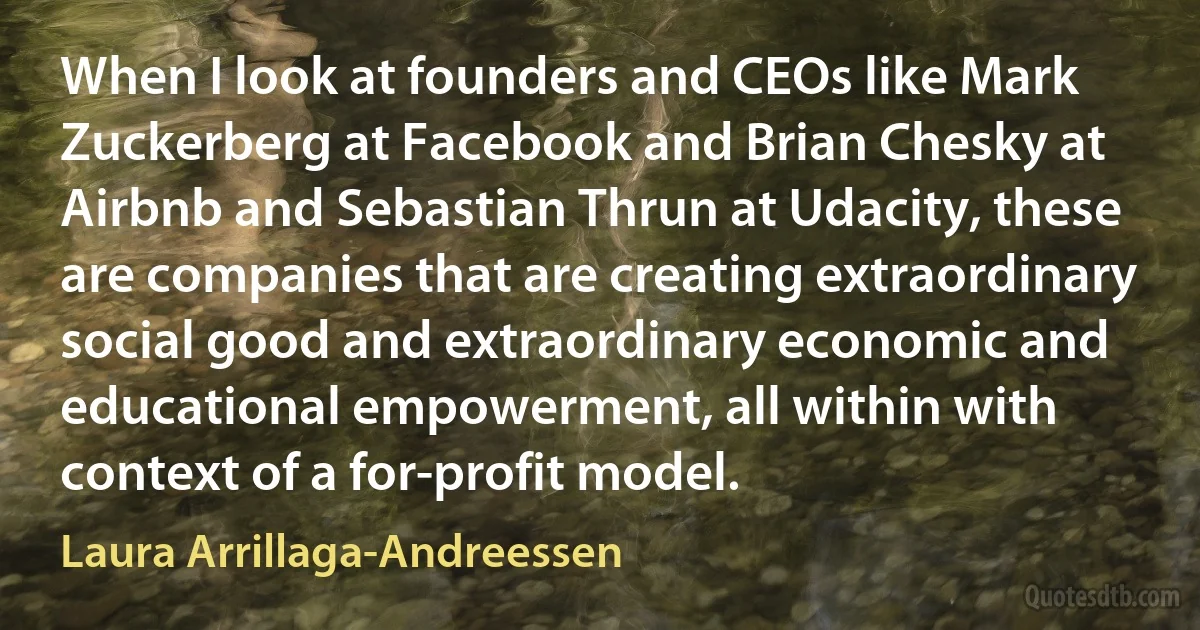 When I look at founders and CEOs like Mark Zuckerberg at Facebook and Brian Chesky at Airbnb and Sebastian Thrun at Udacity, these are companies that are creating extraordinary social good and extraordinary economic and educational empowerment, all within with context of a for-profit model. (Laura Arrillaga-Andreessen)