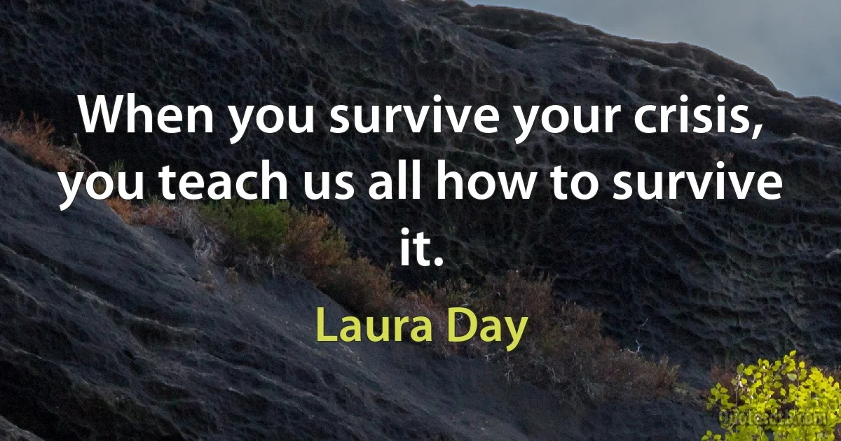 When you survive your crisis, you teach us all how to survive it. (Laura Day)