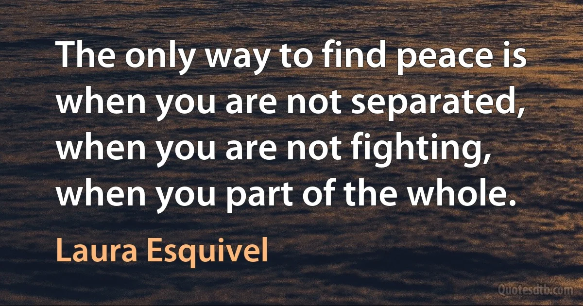 The only way to find peace is when you are not separated, when you are not fighting, when you part of the whole. (Laura Esquivel)