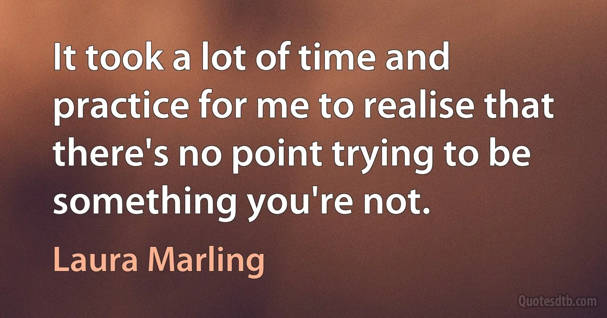 It took a lot of time and practice for me to realise that there's no point trying to be something you're not. (Laura Marling)