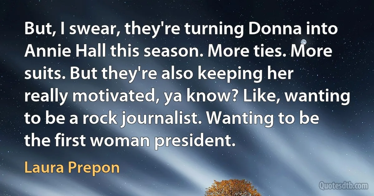 But, I swear, they're turning Donna into Annie Hall this season. More ties. More suits. But they're also keeping her really motivated, ya know? Like, wanting to be a rock journalist. Wanting to be the first woman president. (Laura Prepon)