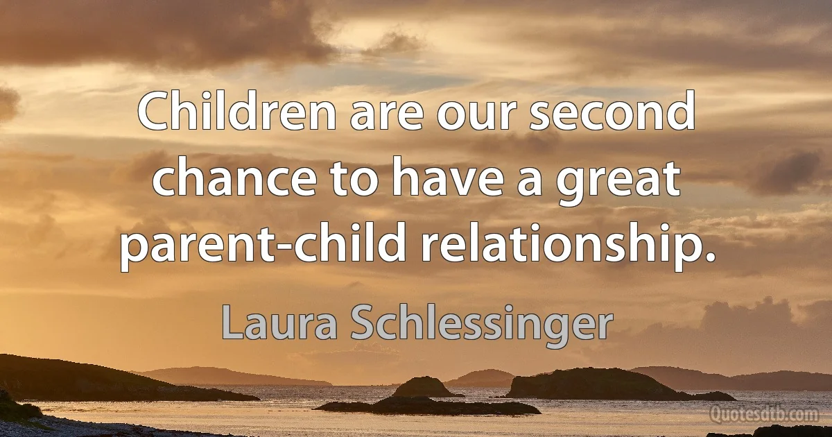 Children are our second chance to have a great parent-child relationship. (Laura Schlessinger)