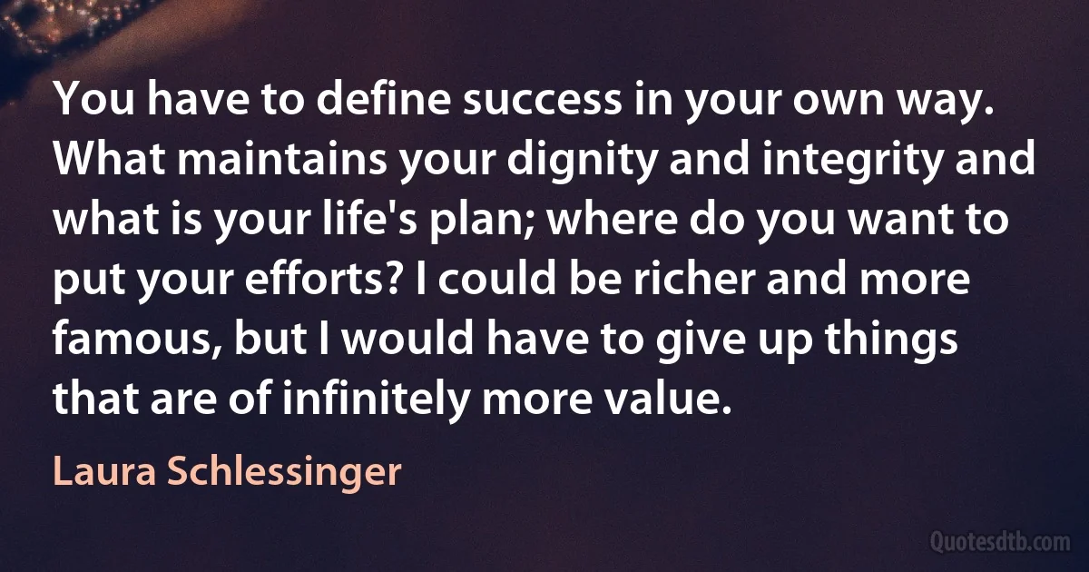 You have to define success in your own way. What maintains your dignity and integrity and what is your life's plan; where do you want to put your efforts? I could be richer and more famous, but I would have to give up things that are of infinitely more value. (Laura Schlessinger)