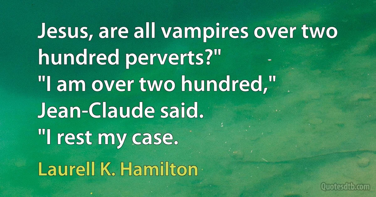 Jesus, are all vampires over two hundred perverts?"
"I am over two hundred," Jean-Claude said.
"I rest my case. (Laurell K. Hamilton)