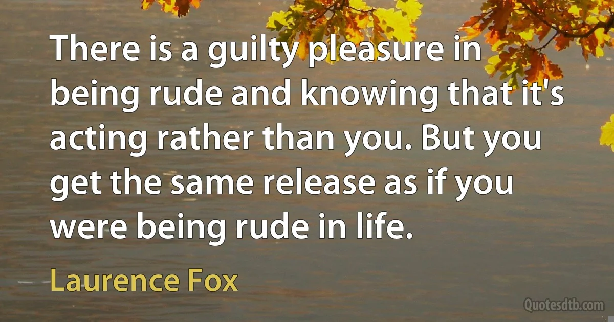 There is a guilty pleasure in being rude and knowing that it's acting rather than you. But you get the same release as if you were being rude in life. (Laurence Fox)