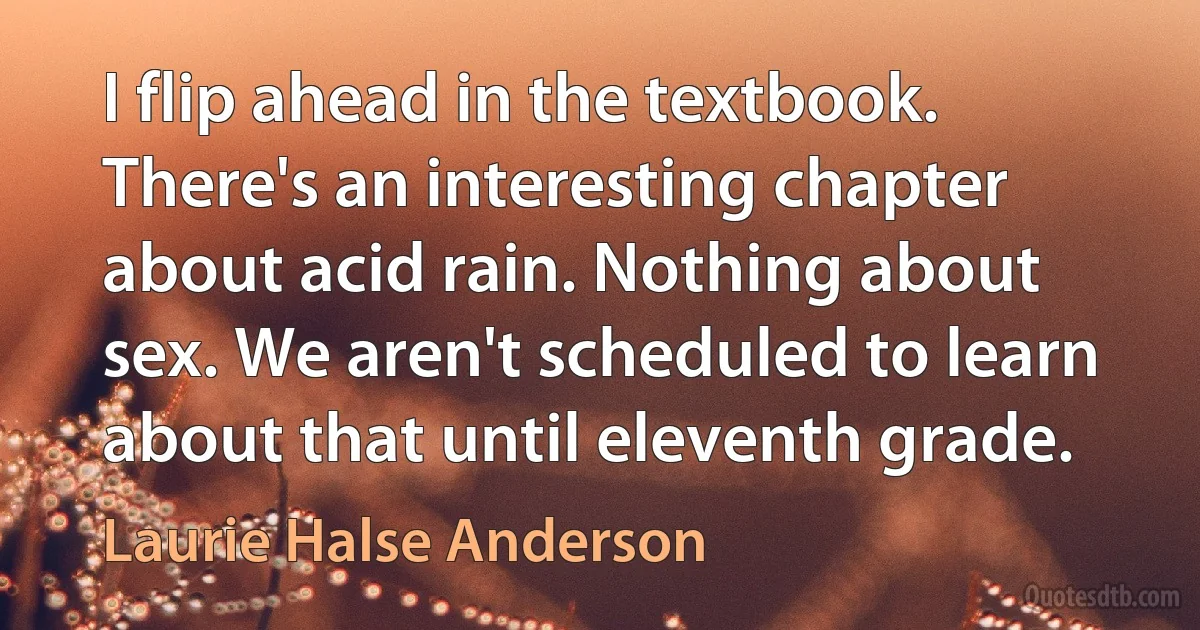 I flip ahead in the textbook. There's an interesting chapter about acid rain. Nothing about sex. We aren't scheduled to learn about that until eleventh grade. (Laurie Halse Anderson)