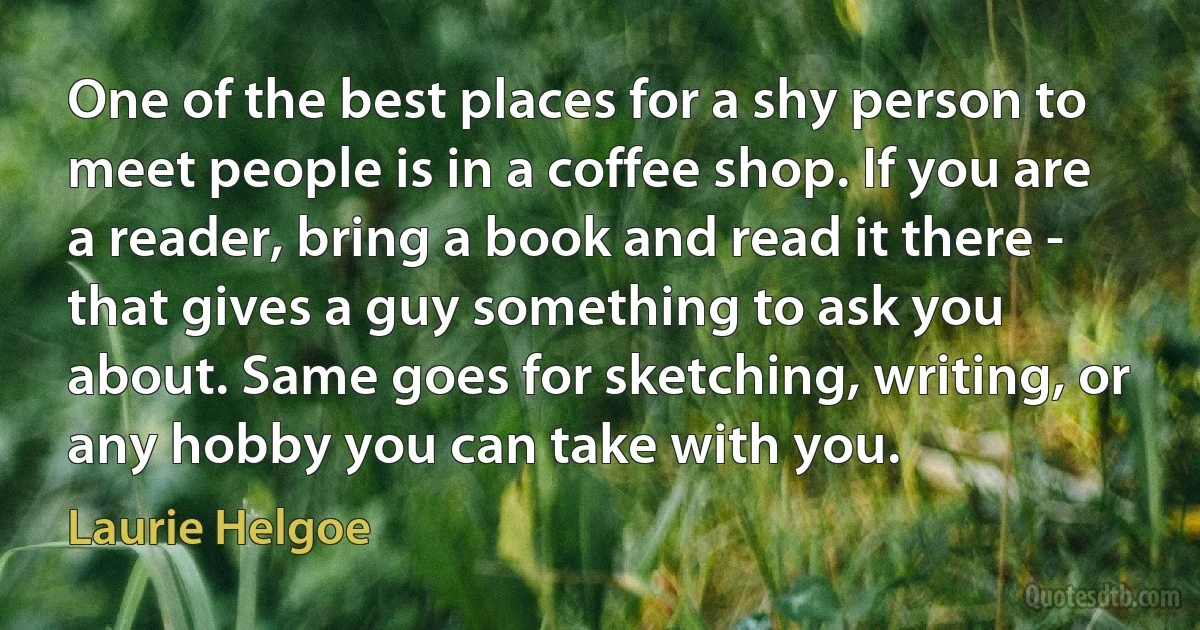 One of the best places for a shy person to meet people is in a coffee shop. If you are a reader, bring a book and read it there - that gives a guy something to ask you about. Same goes for sketching, writing, or any hobby you can take with you. (Laurie Helgoe)