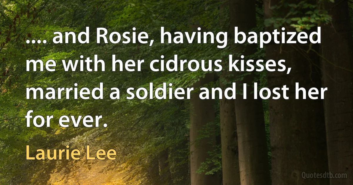 .... and Rosie, having baptized me with her cidrous kisses, married a soldier and I lost her for ever. (Laurie Lee)