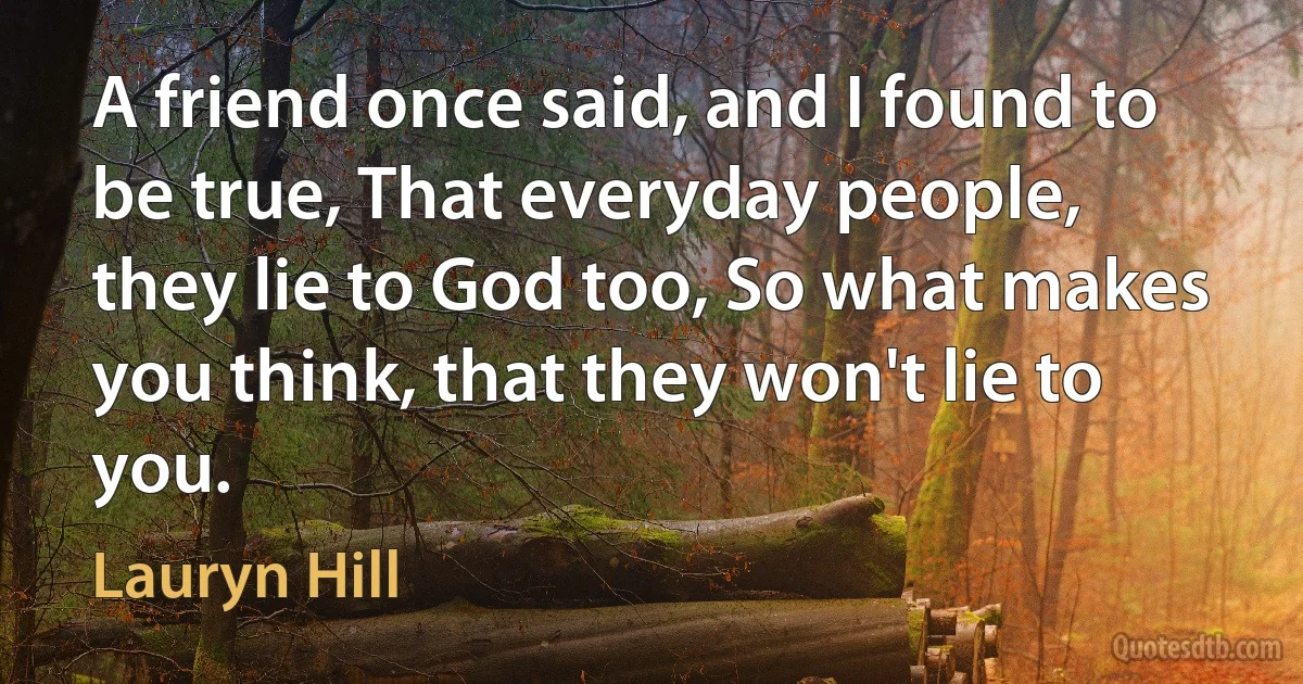 A friend once said, and I found to be true, That everyday people, they lie to God too, So what makes you think, that they won't lie to you. (Lauryn Hill)