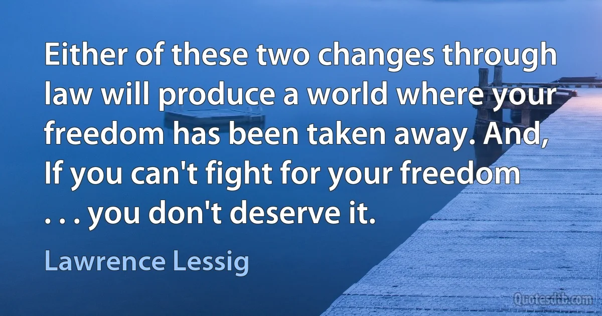 Either of these two changes through law will produce a world where your freedom has been taken away. And, If you can't fight for your freedom . . . you don't deserve it. (Lawrence Lessig)