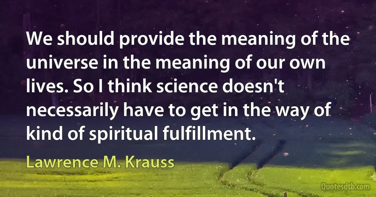 We should provide the meaning of the universe in the meaning of our own lives. So I think science doesn't necessarily have to get in the way of kind of spiritual fulfillment. (Lawrence M. Krauss)