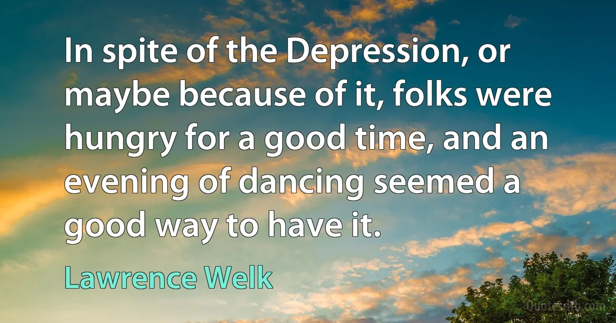 In spite of the Depression, or maybe because of it, folks were hungry for a good time, and an evening of dancing seemed a good way to have it. (Lawrence Welk)