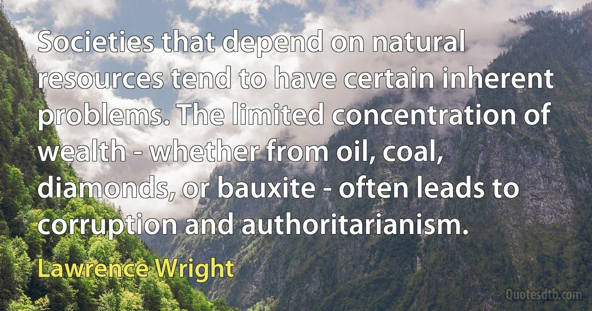 Societies that depend on natural resources tend to have certain inherent problems. The limited concentration of wealth - whether from oil, coal, diamonds, or bauxite - often leads to corruption and authoritarianism. (Lawrence Wright)