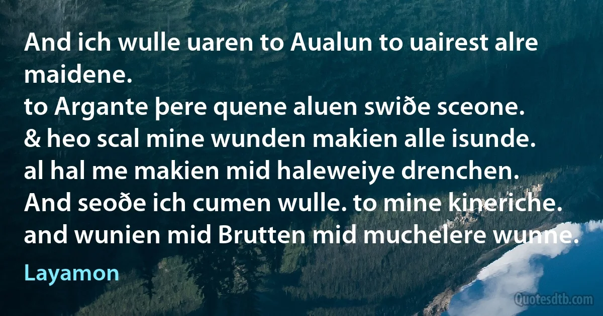 And ich wulle uaren to Aualun to uairest alre maidene.
to Argante þere quene aluen swiðe sceone.
& heo scal mine wunden makien alle isunde.
al hal me makien mid haleweiye drenchen.
And seoðe ich cumen wulle. to mine kineriche.
and wunien mid Brutten mid muchelere wunne. (Layamon)