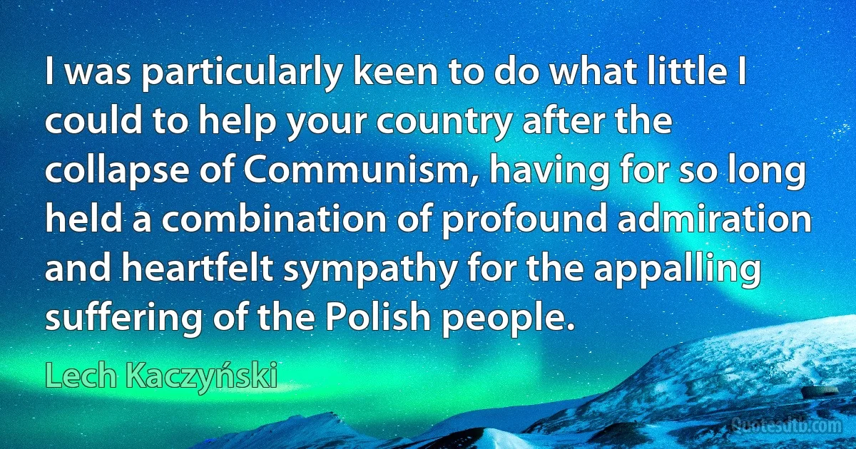 I was particularly keen to do what little I could to help your country after the collapse of Communism, having for so long held a combination of profound admiration and heartfelt sympathy for the appalling suffering of the Polish people. (Lech Kaczyński)