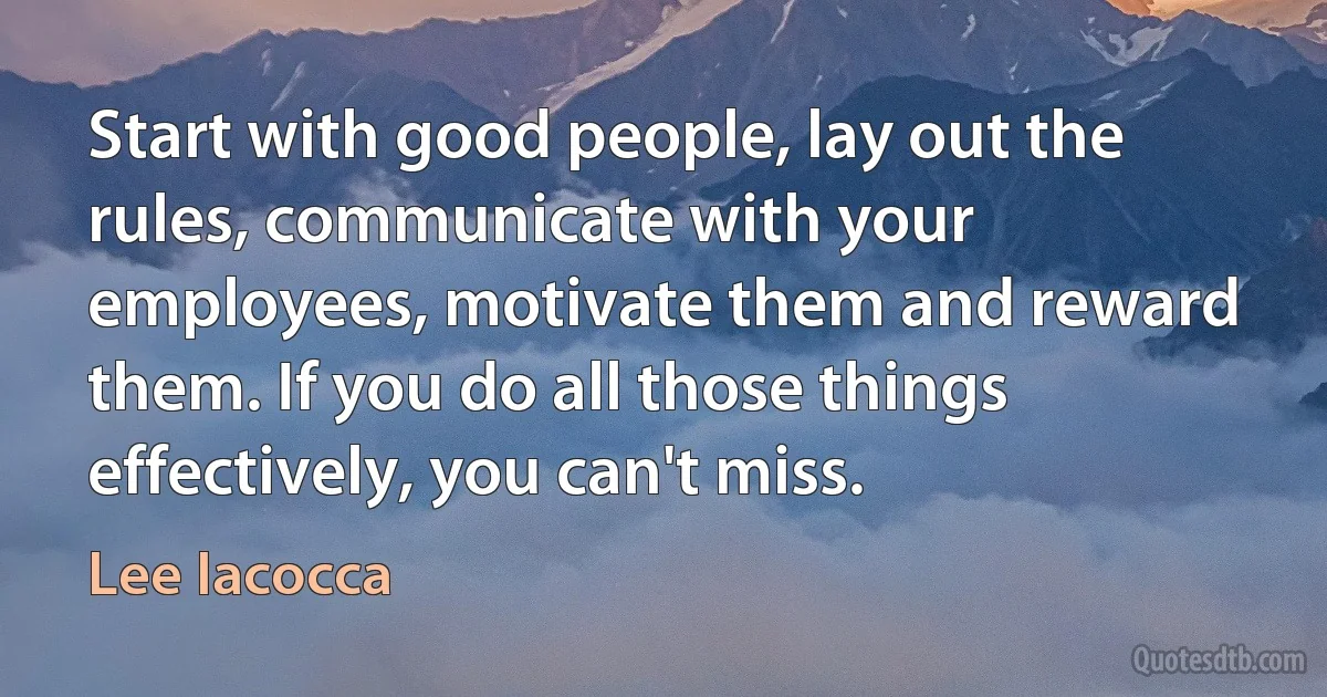 Start with good people, lay out the rules, communicate with your employees, motivate them and reward them. If you do all those things effectively, you can't miss. (Lee Iacocca)