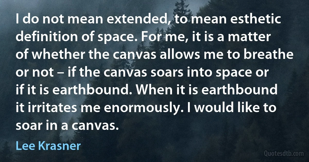 I do not mean extended, to mean esthetic definition of space. For me, it is a matter of whether the canvas allows me to breathe or not – if the canvas soars into space or if it is earthbound. When it is earthbound it irritates me enormously. I would like to soar in a canvas. (Lee Krasner)