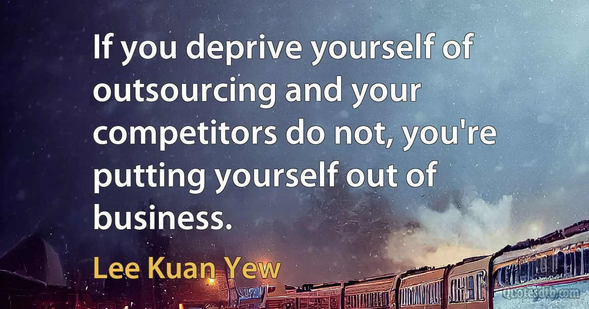 If you deprive yourself of outsourcing and your competitors do not, you're putting yourself out of business. (Lee Kuan Yew)