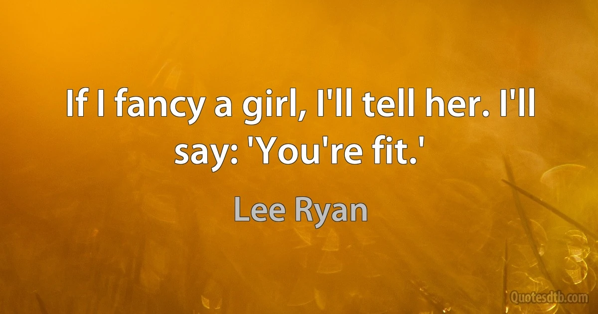 If I fancy a girl, I'll tell her. I'll say: 'You're fit.' (Lee Ryan)