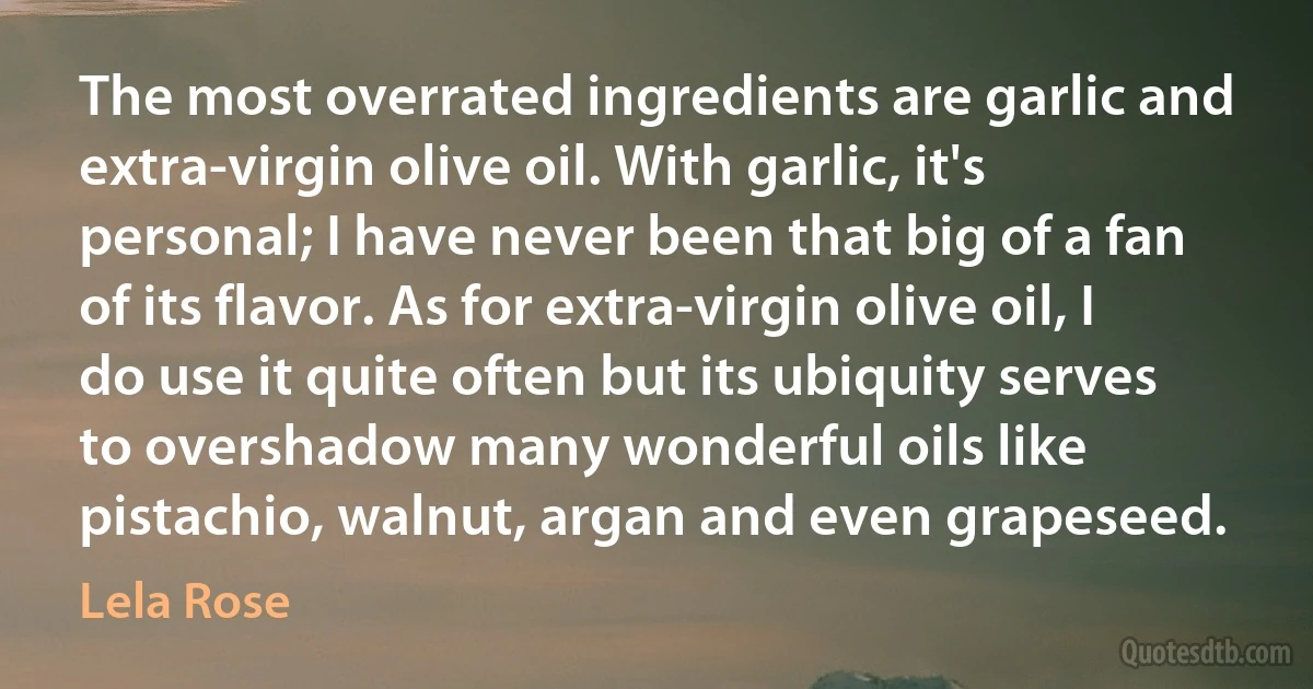 The most overrated ingredients are garlic and extra-virgin olive oil. With garlic, it's personal; I have never been that big of a fan of its flavor. As for extra-virgin olive oil, I do use it quite often but its ubiquity serves to overshadow many wonderful oils like pistachio, walnut, argan and even grapeseed. (Lela Rose)