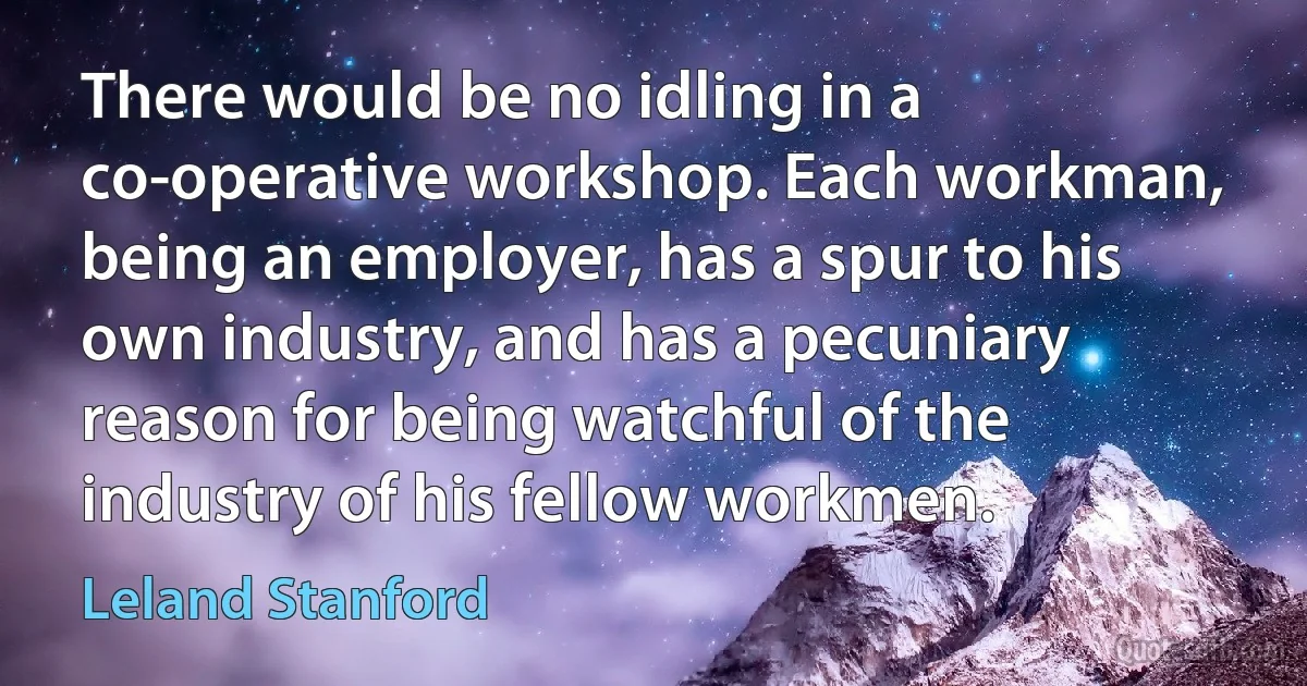 There would be no idling in a co-operative workshop. Each workman, being an employer, has a spur to his own industry, and has a pecuniary reason for being watchful of the industry of his fellow workmen. (Leland Stanford)