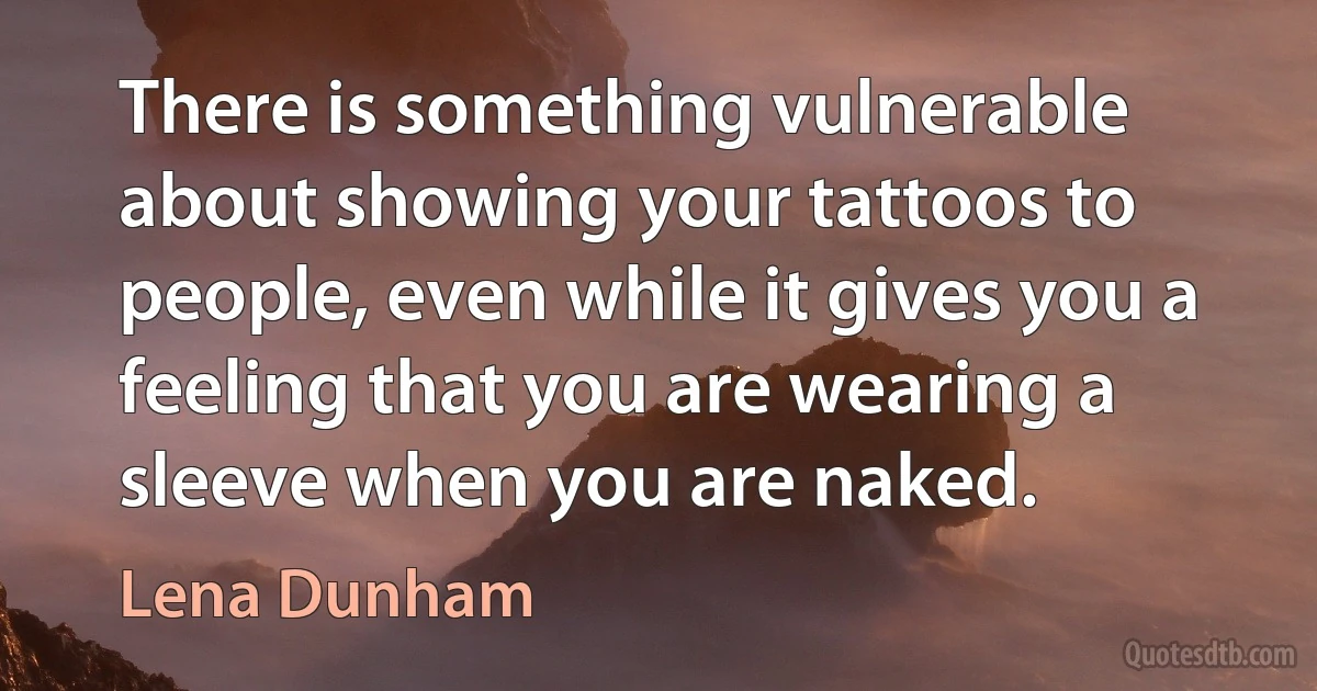 There is something vulnerable about showing your tattoos to people, even while it gives you a feeling that you are wearing a sleeve when you are naked. (Lena Dunham)