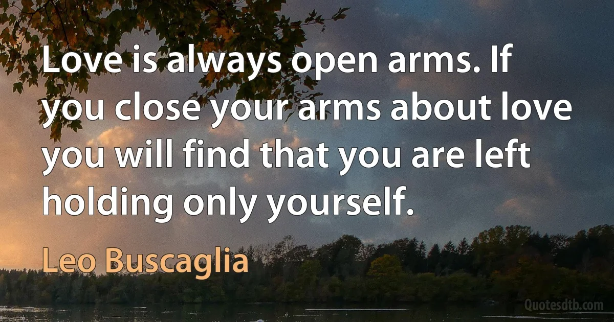 Love is always open arms. If you close your arms about love you will find that you are left holding only yourself. (Leo Buscaglia)