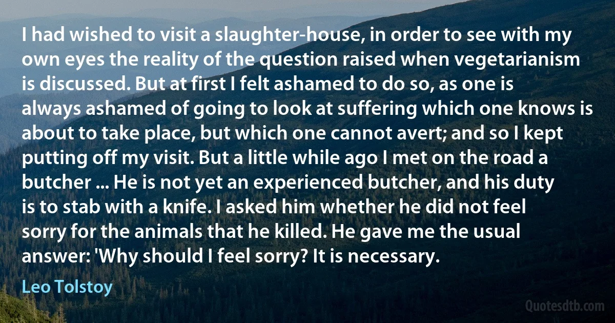 I had wished to visit a slaughter-house, in order to see with my own eyes the reality of the question raised when vegetarianism is discussed. But at first I felt ashamed to do so, as one is always ashamed of going to look at suffering which one knows is about to take place, but which one cannot avert; and so I kept putting off my visit. But a little while ago I met on the road a butcher ... He is not yet an experienced butcher, and his duty is to stab with a knife. I asked him whether he did not feel sorry for the animals that he killed. He gave me the usual answer: 'Why should I feel sorry? It is necessary. (Leo Tolstoy)