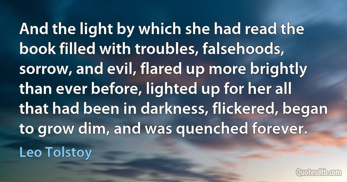 And the light by which she had read the book filled with troubles, falsehoods, sorrow, and evil, flared up more brightly than ever before, lighted up for her all that had been in darkness, flickered, began to grow dim, and was quenched forever. (Leo Tolstoy)