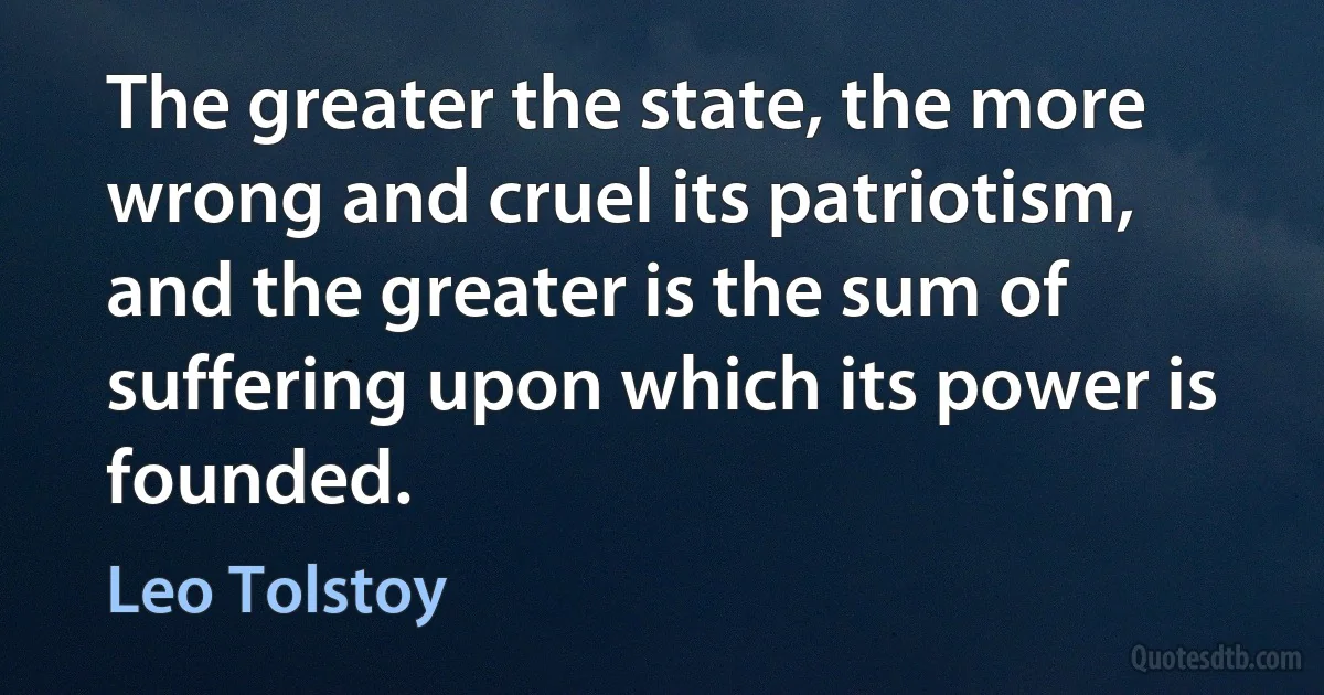 The greater the state, the more wrong and cruel its patriotism, and the greater is the sum of suffering upon which its power is founded. (Leo Tolstoy)