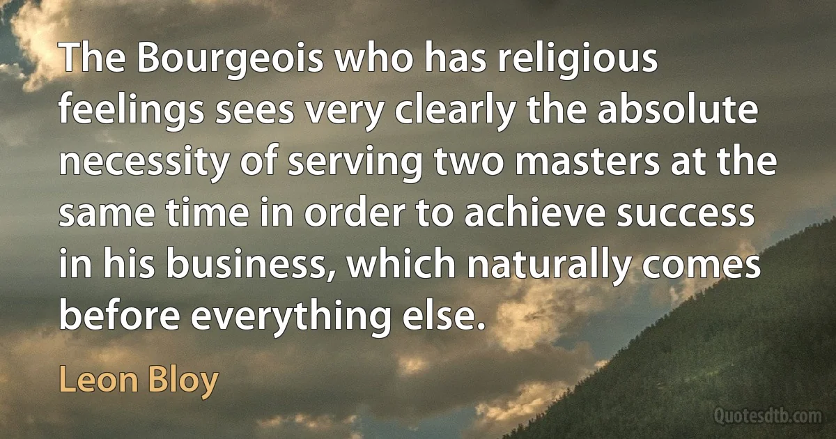 The Bourgeois who has religious feelings sees very clearly the absolute necessity of serving two masters at the same time in order to achieve success in his business, which naturally comes before everything else. (Leon Bloy)