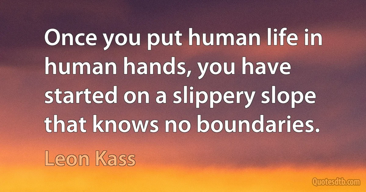 Once you put human life in human hands, you have started on a slippery slope that knows no boundaries. (Leon Kass)