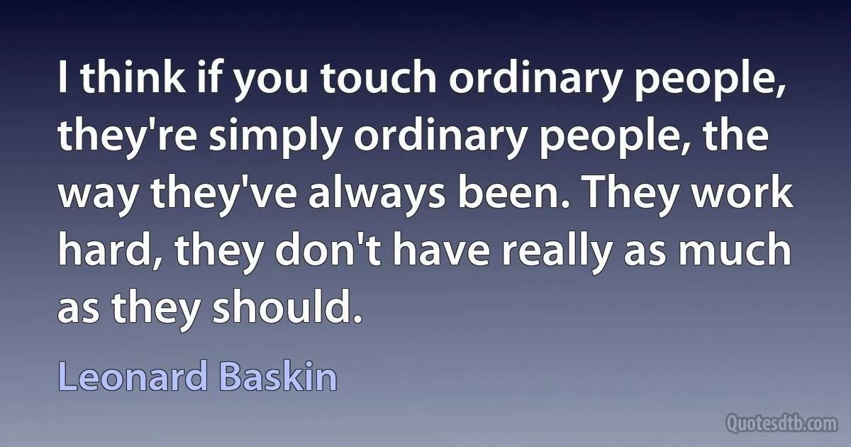 I think if you touch ordinary people, they're simply ordinary people, the way they've always been. They work hard, they don't have really as much as they should. (Leonard Baskin)