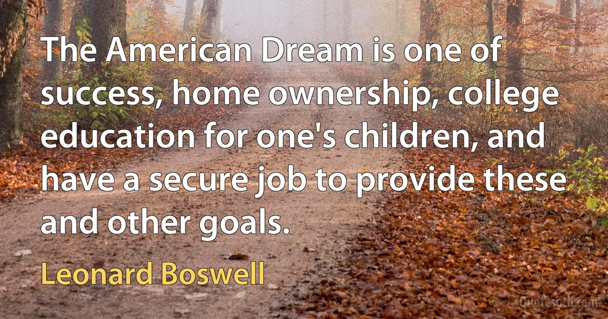 The American Dream is one of success, home ownership, college education for one's children, and have a secure job to provide these and other goals. (Leonard Boswell)