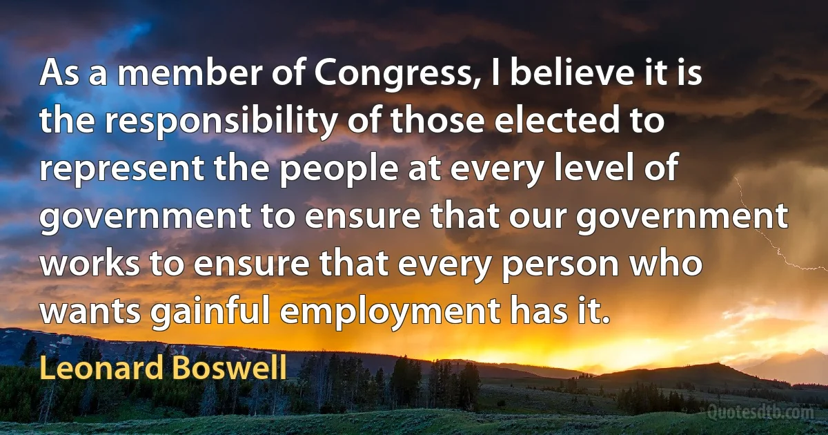 As a member of Congress, I believe it is the responsibility of those elected to represent the people at every level of government to ensure that our government works to ensure that every person who wants gainful employment has it. (Leonard Boswell)