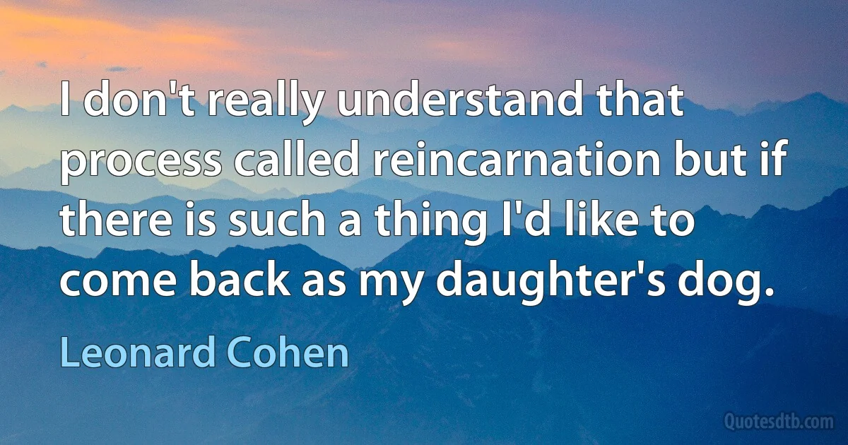 I don't really understand that process called reincarnation but if there is such a thing I'd like to come back as my daughter's dog. (Leonard Cohen)