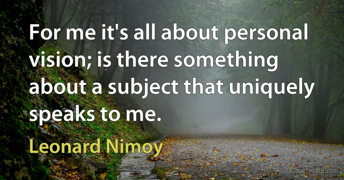 For me it's all about personal vision; is there something about a subject that uniquely speaks to me. (Leonard Nimoy)